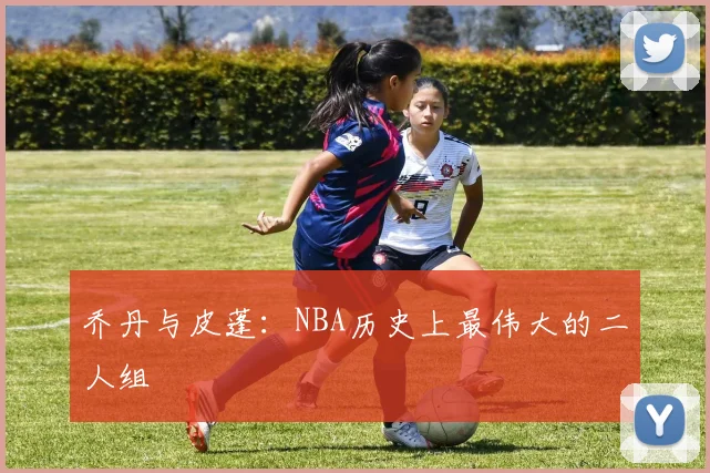 乔丹与皮蓬：NBA历史上最伟大的二人组