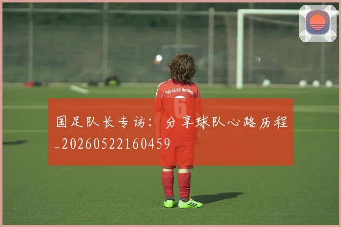 国足队长专访：分享球队心路历程_20260522160459