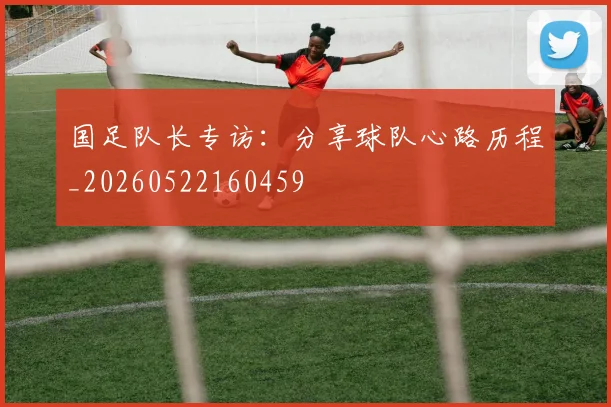 国足队长专访：分享球队心路历程_20260522160459