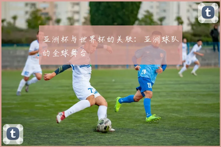亚洲杯与世界杯的关联:亚洲球队的全球舞台