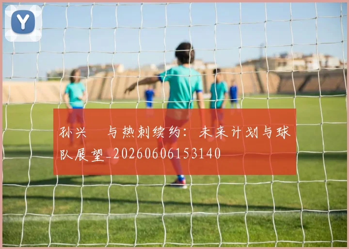 孙兴慜与热刺续约:未来计划与球队展望_20260606153140