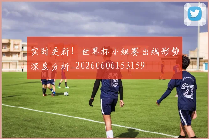实时更新！世界杯小组赛出线形势深度分析_20260606153159