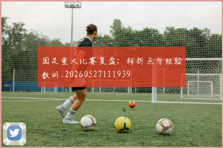 国足重大比赛复盘:转折点与经验教训_20260527111939