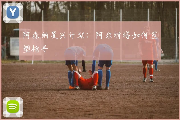 阿森纳复兴计划：阿尔特塔如何重塑枪手