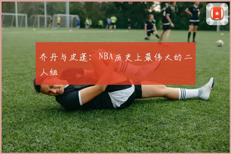 乔丹与皮蓬:NBA历史上最伟大的二人组