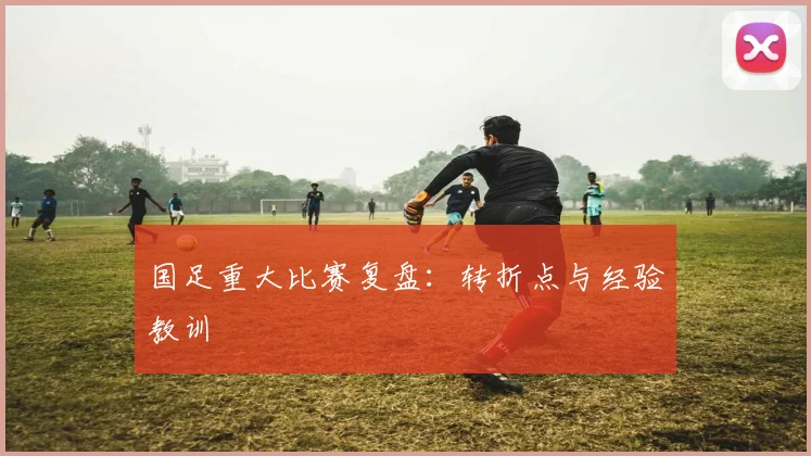 国足重大比赛复盘:转折点与经验教训