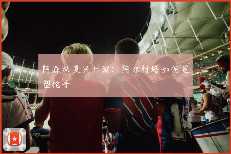 阿森纳复兴计划：阿尔特塔如何重塑枪手